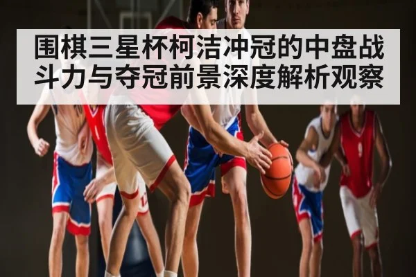 围棋三星杯柯洁冲冠的中盘战斗力与夺冠前景深度解析观察
